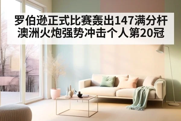 罗伯逊正式比赛轰出147满分杆 澳洲火炮强势冲击个人第20冠