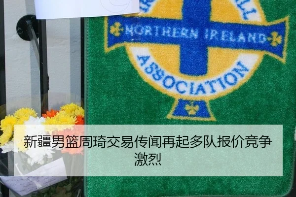 新疆男篮周琦交易传闻再起多队报价竞争激烈